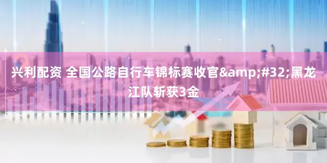 兴利配资 全国公路自行车锦标赛收官&#32;黑龙江队斩获3金