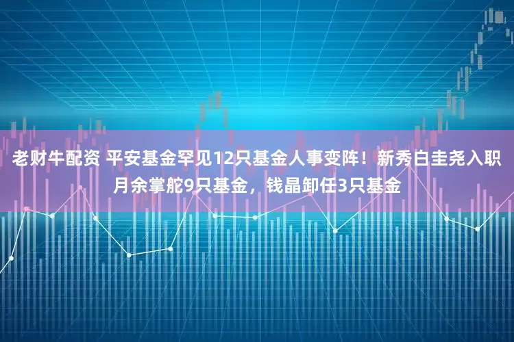 老财牛配资 平安基金罕见12只基金人事变阵！新秀白圭尧入职月余掌舵9只基金，钱晶卸任3只基金