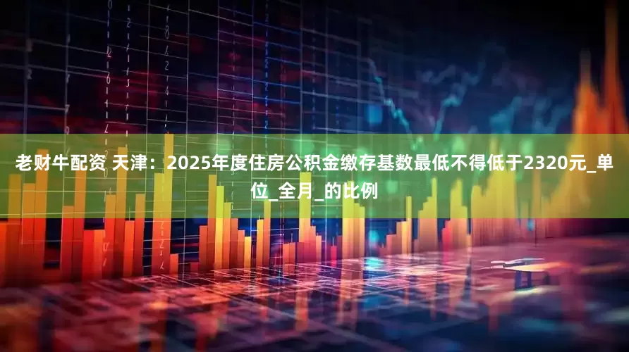 老财牛配资 天津：2025年度住房公积金缴存基数最低不得低于2320元_单位_全月_的比例