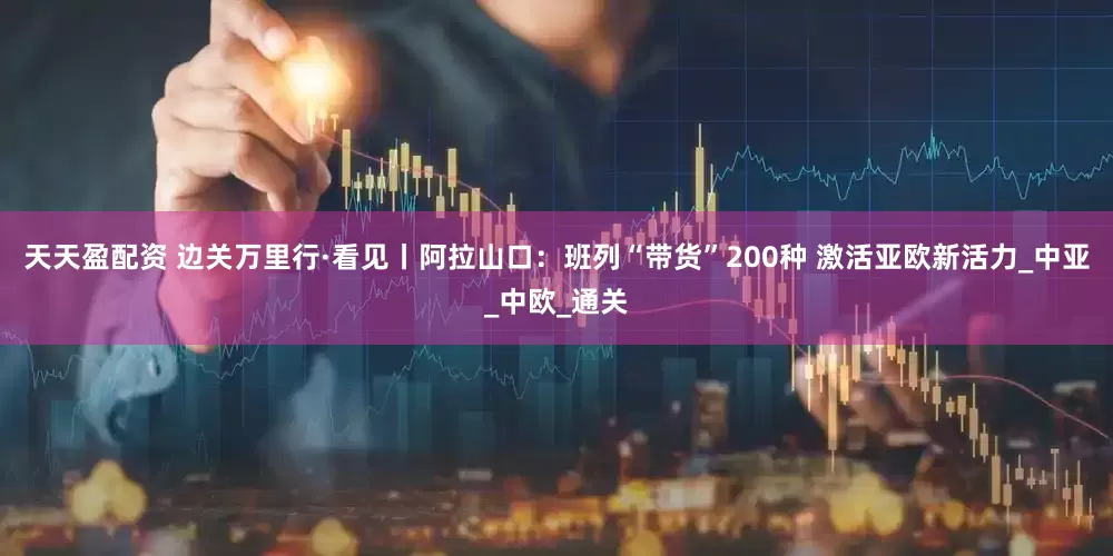 天天盈配资 边关万里行·看见丨阿拉山口：班列“带货”200种 激活亚欧新活力_中亚_中欧_通关