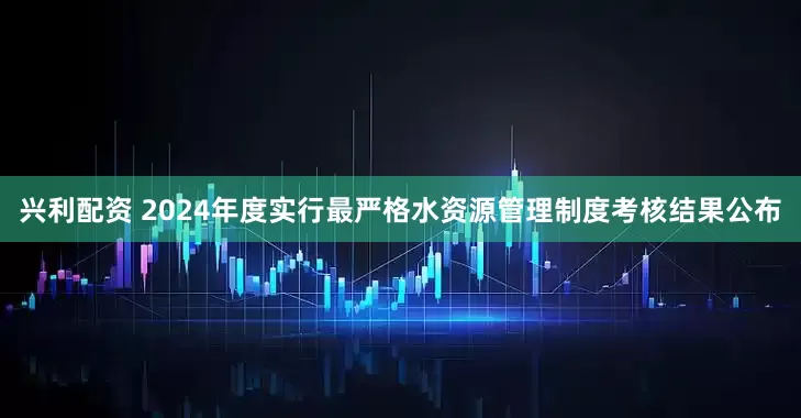 兴利配资 2024年度实行最严格水资源管理制度考核结果公布