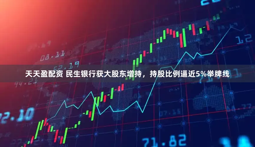 天天盈配资 民生银行获大股东增持，持股比例逼近5%举牌线