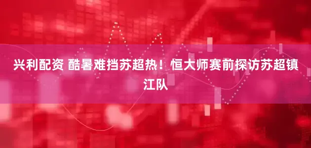 兴利配资 酷暑难挡苏超热！恒大师赛前探访苏超镇江队