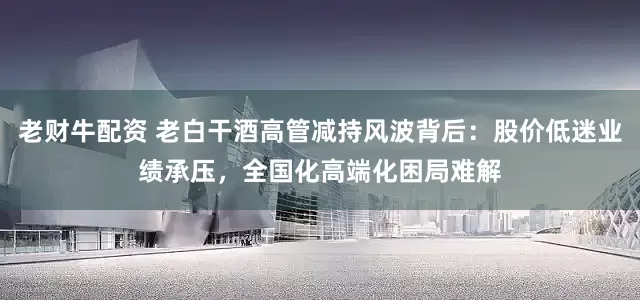 老财牛配资 老白干酒高管减持风波背后：股价低迷业绩承压，全国化高端化困局难解