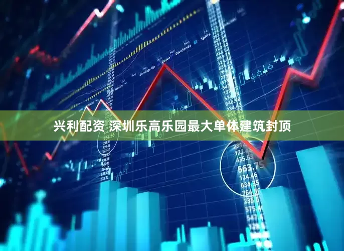 兴利配资 深圳乐高乐园最大单体建筑封顶