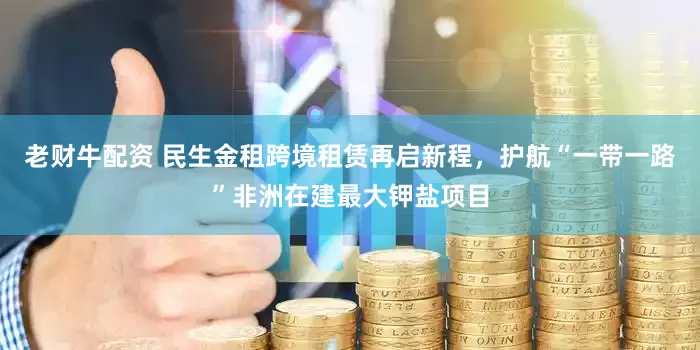 老财牛配资 民生金租跨境租赁再启新程，护航“一带一路”非洲在建最大钾盐项目