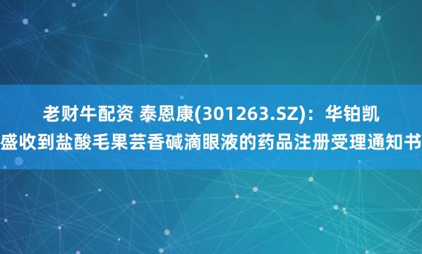 老财牛配资 泰恩康(301263.SZ)：华铂凯盛收到盐酸毛果芸香碱滴眼液的药品注册受理通知书