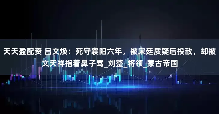 天天盈配资 吕文焕：死守襄阳六年，被宋廷质疑后投敌，却被文天祥指着鼻子骂_刘整_将领_蒙古帝国