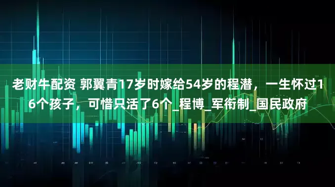 老财牛配资 郭翼青17岁时嫁给54岁的程潜，一生怀过16个孩子，可惜只活了6个_程博_军衔制_国民政府