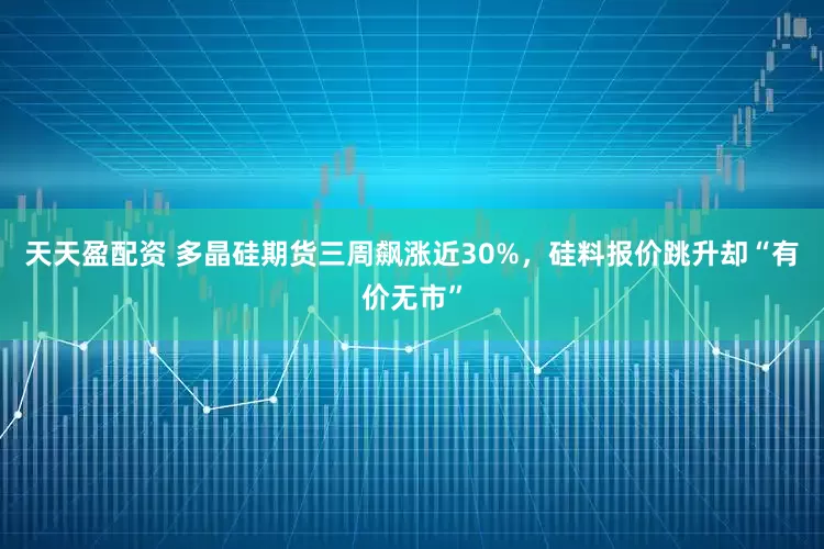 天天盈配资 多晶硅期货三周飙涨近30%，硅料报价跳升却“有价无市”