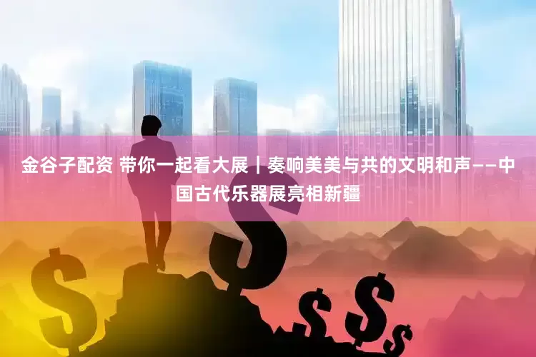 金谷子配资 带你一起看大展｜奏响美美与共的文明和声——中国古代乐器展亮相新疆