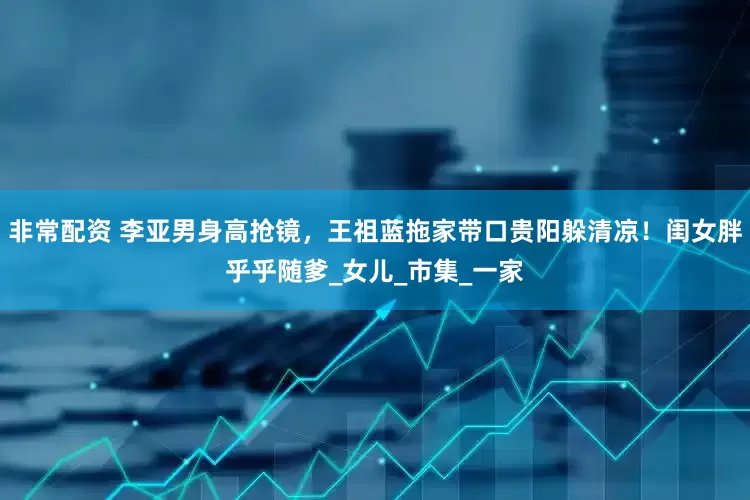 非常配资 李亚男身高抢镜，王祖蓝拖家带口贵阳躲清凉！闺女胖乎乎随爹_女儿_市集_一家