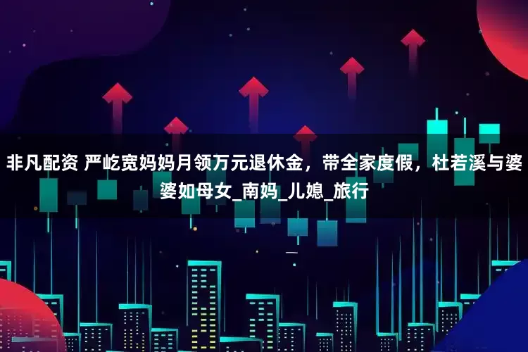 非凡配资 严屹宽妈妈月领万元退休金，带全家度假，杜若溪与婆婆如母女_南妈_儿媳_旅行