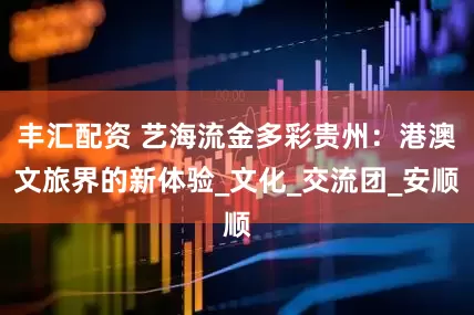 丰汇配资 艺海流金多彩贵州：港澳文旅界的新体验_文化_交流团_安顺