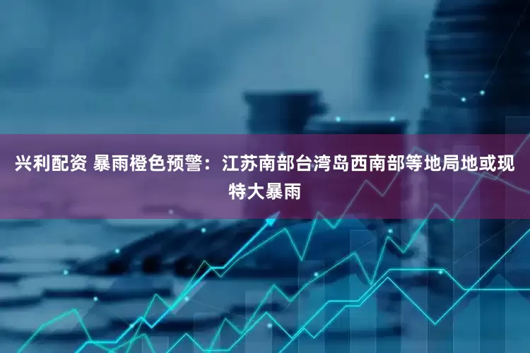 兴利配资 暴雨橙色预警：江苏南部台湾岛西南部等地局地或现特大暴雨