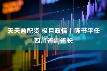 天天盈配资 极目政情丨陈书平任四川省副省长