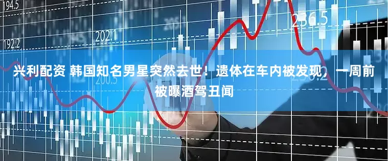 兴利配资 韩国知名男星突然去世！遗体在车内被发现，一周前被曝酒驾丑闻