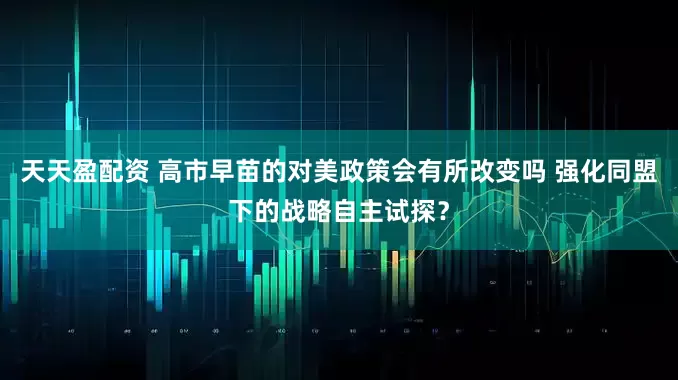 天天盈配资 高市早苗的对美政策会有所改变吗 强化同盟下的战略自主试探？