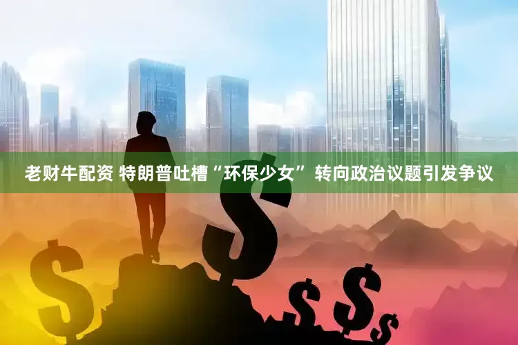 老财牛配资 特朗普吐槽“环保少女” 转向政治议题引发争议