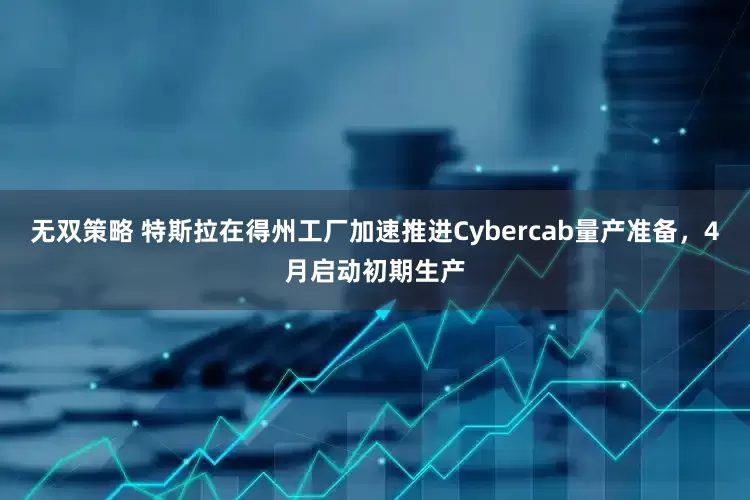 无双策略 特斯拉在得州工厂加速推进Cybercab量产准备，4月启动初期生产