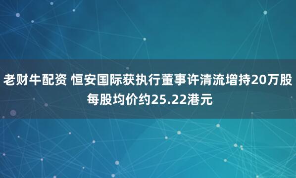 老财牛配资 恒安国际获执行董事许清流增持20万股 每股均价约25.22港元