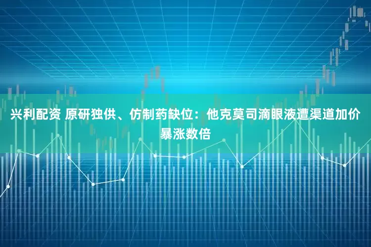 兴利配资 原研独供、仿制药缺位：他克莫司滴眼液遭渠道加价暴涨数倍