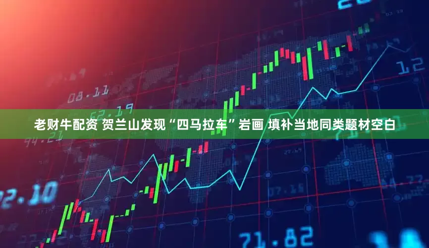 老财牛配资 贺兰山发现“四马拉车”岩画 填补当地同类题材空白